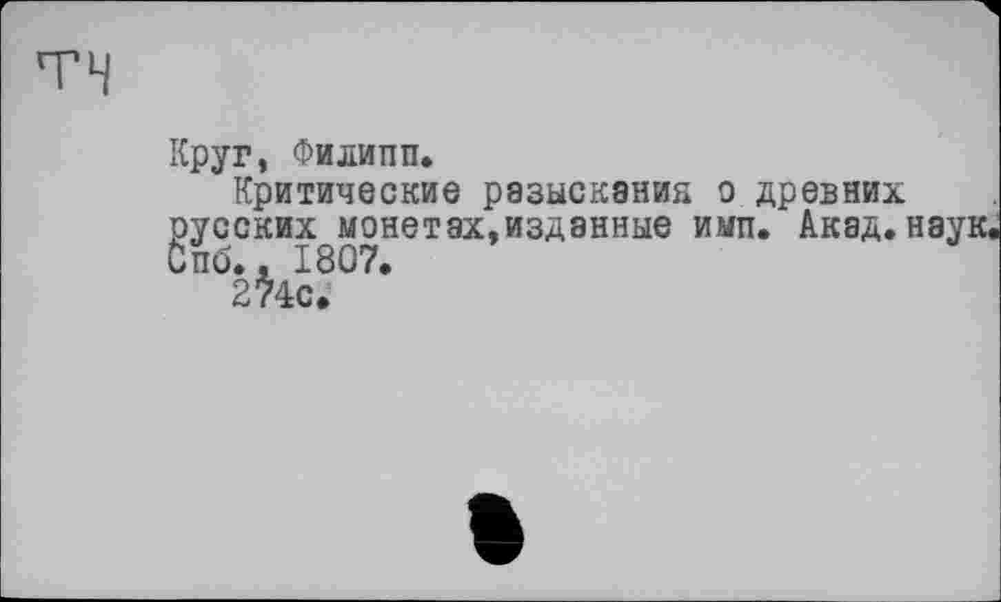 ﻿TH
Круг, Филипп.
Критические разыскания о древних русских монетах,изданные имп. Акад.наук Спб., 1807.
274с.